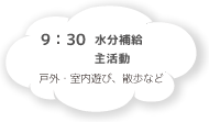 9:30 水分補給 主活動 戸外・室内遊び、散歩など