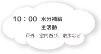 10:00 水分補給・主活動 戸外・室内遊び、散歩など