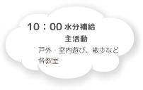 10:00 水分補給 主活動 戸外・室内遊び、散歩など