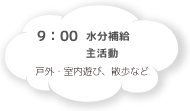 9:30 水分補給 主活動 戸外・室内遊び、散歩など