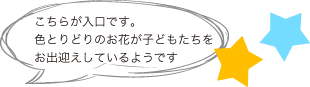 こちらが入口です。色とりどりのお花が子どもたちをお出迎えしているようです