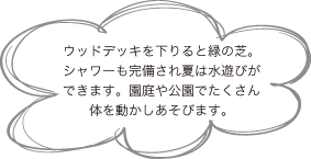 ウッドデッキを下りると緑の芝。
シャワーも完備され夏は水遊びができます。園庭や公園でたくさん体を動かしあそびます。