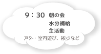 9:30 朝の会 水分補給 主活動 戸外・室内遊び・散歩など