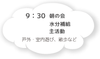 9:30 朝の会 水分補給 主活動 戸外・室内遊び、散歩など