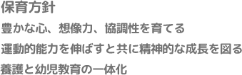 保育方針 豊かな心、想像力、協調性を育てる運動的能力を伸ばすと共に精神的な成長を図る養護と幼児教育の一体化