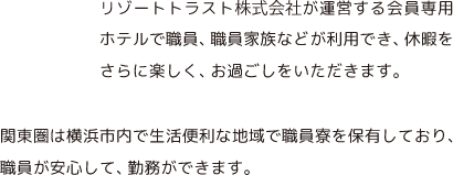 リゾートトラスト株式会社の会員専用ホテルで職員、職員家族などが利用でき、休暇をさらに楽しく、お過ごしをいただきます。関東圏は横浜市内で生活便利な地域で職員寮を保有しており、職員が安心して、働いていただけます。