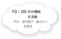 10:00 水分補給・主活動 戸外・室内遊び、散歩など